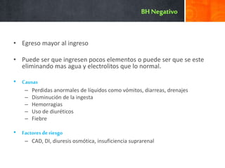 • Egreso mayor al ingreso
• Puede ser que ingresen pocos elementos o puede ser que se este
eliminando mas agua y electrolitos que lo normal.
• Causas
– Perdidas anormales de líquidos como vómitos, diarreas, drenajes
– Disminución de la ingesta
– Hemorragias
– Uso de diuréticos
– Fiebre
• Factores de riesgo
– CAD, DI, diuresis osmótica, insuficiencia suprarenal
 