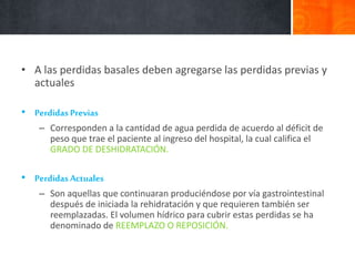 • A las perdidas basales deben agregarse las perdidas previas y
actuales
• Perdidas Previas
– Corresponden a la cantidad de agua perdida de acuerdo al déficit de
peso que trae el paciente al ingreso del hospital, la cual califica el
GRADO DE DESHIDRATACIÓN.
• Perdidas Actuales
– Son aquellas que continuaran produciéndose por vía gastrointestinal
después de iniciada la rehidratación y que requieren también ser
reemplazadas. El volumen hídrico para cubrir estas perdidas se ha
denominado de REEMPLAZO O REPOSICIÓN.
 