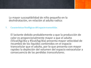 La mayor susceptibilidad de niño pequeño en la
deshidratación, en relación al adulto radica:
1. Características fisiológicas del espacio transcelular.
El lactante debido probablemente a que la producción de
calor es proporcionalmente mayor a que el adulto
(55cal/kg/día y 45cal/kg/día) presenta mayor velocidad de
recambio de los líquidos contenidos en el espacio
transcelular que el adulto, por lo que presenta con mayor
rapidez la depleción del volumen del espacio extracelular a
consecuencia de las perdidas transcelulares.
 