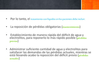 • Por lo tanto, el tratamiento con líquidos enlos pacientes debeincluir:
• La reposición de pérdidas obligatorias (mantenimiento)
• Establecimiento de manera rápida del déﬁcit de agua y
electrolitos, para reponerlo lo más rápido posible (pérdidas
previas)
• Administrar suﬁciente cantidad de agua y electrolitos para
satisfacer las demandas de las pérdidas actuales, mientras se
está llevando acabo la reposición del déﬁcit previo (pérdidas
actuales)
 