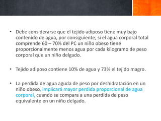 • Debe considerarse que el tejido adiposo tiene muy bajo
contenido de agua, por consiguiente, si el agua corporal total
comprende 60 – 70% del PC un niño obeso tiene
proporcionalmente menos agua por cada kilogramo de peso
corporal que un niño delgado.
• Tejido adiposo contiene 10% de agua y 73% el tejido magro.
• La perdida de agua aguda de peso por deshidratación en un
niño obeso, implicará mayor perdida proporcional de agua
corporal, cuando se compara a una perdida de peso
equivalente en un niño delgado.
 