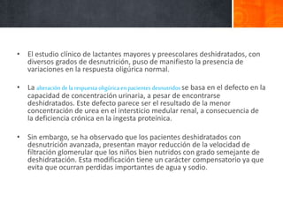 • El estudio clínico de lactantes mayores y preescolares deshidratados, con
diversos grados de desnutrición, puso de manifiesto la presencia de
variaciones en la respuesta oligúrica normal.
• La alteracióndelarespuestaoligúrica en pacientesdesnutridosse basa en el defecto en la
capacidad de concentración urinaria, a pesar de encontrarse
deshidratados. Este defecto parece ser el resultado de la menor
concentración de urea en el intersticio medular renal, a consecuencia de
la deficiencia crónica en la ingesta proteínica.
• Sin embargo, se ha observado que los pacientes deshidratados con
desnutrición avanzada, presentan mayor reducción de la velocidad de
filtración glomerular que los niños bien nutridos con grado semejante de
deshidratación. Esta modificación tiene un carácter compensatorio ya que
evita que ocurran perdidas importantes de agua y sodio.
 