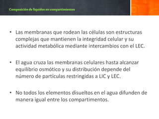 • Las membranas que rodean las células son estructuras
complejas que mantienen la integridad celular y su
actividad metabólica mediante intercambios con el LEC.
• El agua cruza las membranas celulares hasta alcanzar
equilibrio osmótico y su distribución depende del
número de partículas restringidas a LIC y LEC.
• No todos los elementos disueltos en el agua difunden de
manera igual entre los compartimentos.
 