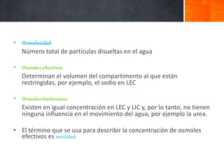 • Osmolaridad
Número total de partículas disueltas en el agua
• Osmoles efectivos
Determinan el volumen del compartimento al que están
restringidas, por ejemplo, el sodio en LEC
• Osmoles Inefectivos
Existen en igual concentración en LEC y LIC y, por lo tanto, no tienen
ninguna influencia en el movimiento del agua, por ejemplo la urea.
• El término que se usa para describir la concentración de osmoles
efectivos es tonicidad
 