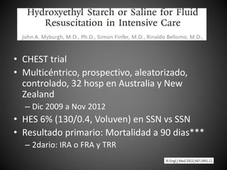 • CHEST trial
• Multicéntrico, prospectivo, aleatorizado,
controlado, 32 hosp en Australia y New
Zealand
– Dic 2009 a Nov 2012
• HES 6% (130/0.4, Voluven) en SSN vs SSN
• Resultado primario: Mortalidad a 90 dias***
– 2dario: IRA o FRA y TRR
 