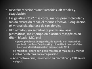 • Dextrán: reacciones anafilactoides, alt renales y
coagulación
• Las gelatinas T1/2 mas corta, menos peso molecular y
rápida excreción renal, el menos efectivo. Coagulación
ok y renal ok, alta tasa de rxn alérgica
• HES almidón, no se hidroliza por las amilasas
plasmáticas, mas tiempo en plasma y mas tóxico en
riñón, hígado, MO, piel
• graves problemas de seguridad, de acuerdo a un metaanálisis
publicado por Ryan Zarychanski, y col. en JAMA (Journal of the
American Medical Association ) de marzo de 2013
– Se modificó, ahora con peso molecular mas bajo y menos
efectos deletéreos en la coagulación
– Aún controversias, incremento en mortalidad y TRR en uci
+ sepsis
 