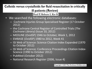 • We searched the following electronic databases:
– Cochrane Injuries Group Specialised Register (17 October
2012)
– the Cochrane Central Register of Controlled Trials (The
Cochrane Library) (Issue 10, 2012)
– MEDLINE (OvidSP) 1946 to October, Week 1, 2012
– EMBASE (OvidSP) 1980 to 2012, Week 41
– ISI Web of Science: Science Citation Index Expanded (1970
to October 2012)
– ISI Web of Science: Conference Proceedings Citation Index-
Science (1990 to October 2012)
– PubMed (October 2012)
– National Research Register (2006, Issue 4)
 