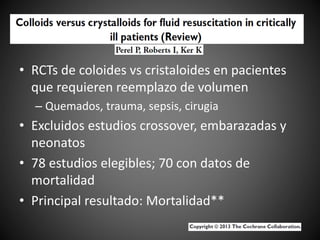 • RCTs de coloides vs cristaloides en pacientes
que requieren reemplazo de volumen
– Quemados, trauma, sepsis, cirugia
• Excluidos estudios crossover, embarazadas y
neonatos
• 78 estudios elegibles; 70 con datos de
mortalidad
• Principal resultado: Mortalidad**
 