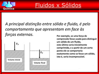 Fluidos x Sólidos


A principal distinção entre sólido e fluido, é pelo
comportamento que apresentam em face às
forças externas.              Por exemplo, se uma força de
                                   compressão fosse usada para distinguir
                                   um sólido de um fluido,
                                   este último seria inicialmente
                                   comprimido, e a partir de um certo
                                   ponto ele se comportaria
                                   exatamente como se fosse um sólido,
                                   isto é, seria incompressível.
 