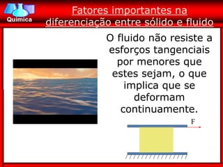 Fatores importantes na
diferenciação entre sólido e fluido
            O fluido não resiste a
            esforços tangenciais
              por menores que
             estes sejam, o que
                implica que se
                  deformam
               continuamente.
                              F
 