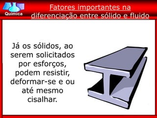 Fatores importantes na
     diferenciação entre sólido e fluido



Já os sólidos, ao
serem solicitados
  por esforços,
 podem resistir,
deformar-se e ou
   até mesmo
    cisalhar.
 