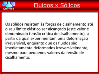 Fluidos x Sólidos


Os sólidos resistem às forças de cisalhamento até
o seu limite elástico ser alcançado (este valor é
denominado tensão crítica de cisalhamento), a
partir da qual experimentam uma deformação
irreversível, enquanto que os fluidos são
imediatamente deformados irreversivelmente,
mesmo para pequenos valores da tensão de
cisalhamento.
 