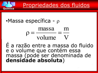 Propriedades dos fluidos

•Massa específica - 
          massa m
              
          volume V
É a razão entre a massa do fluido
e o volume que contém essa
massa (pode ser denominada de
densidade absoluta)
 