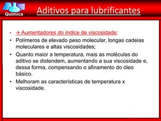 Aditivos para lubrificantes

•  Aumentadores do índice de viscosidade;
• Polímeros de elevado peso molecular, longas cadeias
  moleculares e altas viscosidades;
• Quanto maior a temperatura, mais as moléculas do
  aditivo se distendem, aumentando a sua viscosidade e,
  dessa forma, compensando o afinamento do óleo
  básico.
• Melhoram as características de temperatura x
  viscosidade.
 