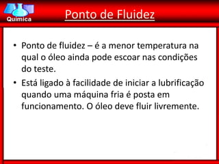 Ponto de Fluidez

• Ponto de fluidez – é a menor temperatura na
  qual o óleo ainda pode escoar nas condições
  do teste.
• Está ligado à facilidade de iniciar a lubrificação
  quando uma máquina fria é posta em
  funcionamento. O óleo deve fluir livremente.
 