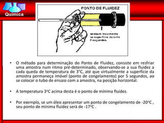 • O método para determinação do Ponto de Fluidez, consiste em resfriar
  uma amostra num ritmo pré-determinado, observando-se a sua fluidez a
  cada queda de temperatura de 3°C, até que virtualmente a superfície da
  amostra permaneça imóvel (ponto de congelamento) por 5 segundos, ao
  se colocar o tubo de ensaio com a amostra, na posição horizontal.

• A temperatura 3oC acima desta é o ponto de mínima fluidez.

• Por exemplo, se um óleo apresentar um ponto de congelamento de -20oC ,
  seu ponto de mínima fluidez será de -17oC .
 