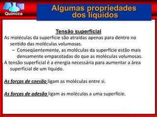 Algumas propriedades
                          dos líquidos

                         Tensão superficial
As moléculas da superfície são atraídas apenas para dentro no
   sentido das moléculas volumosas.
    – Conseqüentemente, as moléculas da superfície estão mais
      densamente empacotadas do que as moléculas volumosas.
A tensão superficial é a energia necessária para aumentar a área
   superficial de um líquido.

As forças de coesão ligam as moléculas entre si.

As forças de adesão ligam as moléculas a uma superfície.
 