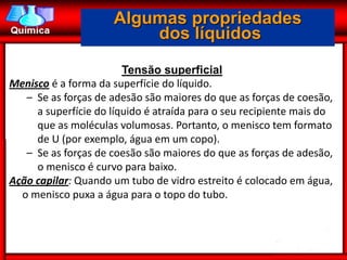 Algumas propriedades
                         dos líquidos

                        Tensão superficial
Menisco é a forma da superfície do líquido.
   – Se as forças de adesão são maiores do que as forças de coesão,
     a superfície do líquido é atraída para o seu recipiente mais do
     que as moléculas volumosas. Portanto, o menisco tem formato
     de U (por exemplo, água em um copo).
   – Se as forças de coesão são maiores do que as forças de adesão,
     o menisco é curvo para baixo.
Ação capilar: Quando um tubo de vidro estreito é colocado em água,
  o menisco puxa a água para o topo do tubo.
 