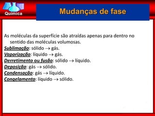 Mudanças de fase


As moléculas da superfície são atraídas apenas para dentro no
   sentido das moléculas volumosas.
Sublimação: sólido  gás.
Vaporização: líquido  gás.
Derretimento ou fusão: sólido  líquido.
Deposição: gás  sólido.
Condensação: gás  líquido.
Congelamento: líquido  sólido.
 
