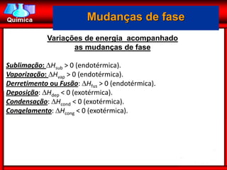 Mudanças de fase
            Variações de energia acompanhado
                   as mudanças de fase

Sublimação: Hsub > 0 (endotérmica).
Vaporização: Hvap > 0 (endotérmica).
Derretimento ou Fusão: Hfus > 0 (endotérmica).
Deposição: Hdep < 0 (exotérmica).
Condensação: Hcond < 0 (exotérmica).
Congelamento: Hcong < 0 (exotérmica).
 