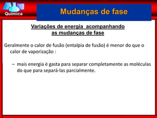 Mudanças de fase
            Variações de energia acompanhando
                    as mudanças de fase

Geralmente o calor de fusão (entalpia de fusão) é menor do que o
  calor de vaporização :

   – mais energia é gasta para separar completamente as moléculas
     do que para separá-las parcialmente.
 