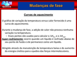 Mudanças de fase

                    Curvas de aquecimento

O gráfico de variação da temperatura versus calor fornecido é uma
   curva de aquecimento.

Durante a mudança de fase, a adição de calor não provoca nenhuma
  variação na temperatura.
   – Esses pontos são usados para calcular o Hfus e o Hvap.
Super-resfriamento: ocorre quando um líquido é resfriado abaixo de
  seu ponto de fusão e ele permanece como um líquido.

Atingido através da manutenção da temperatura baixa e do aumento
   da energia cinética para a quebra das forças intermoleculares.
 