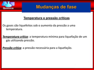 Mudanças de fase

                Temperatura e pressão críticas

Os gases são liquefeitos sob o aumento da pressão a uma
  temperatura.

Temperatura crítica: a temperatura mínima para liquefação de um
  gás utilizando pressão.

Pressão crítica: a pressão necessária para a liquefação.
 