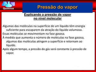 Pressão do vapor
               Explicando a pressão de vapor
                     no nível molecular

Algumas das moléculas na superfície de um líquido têm energia
   suficiente para escaparem da atração do líquido volumoso.
Essas moléculas se movimentam na fase gasosa.
À medida que aumenta o número de moléculas na fase gasosa,
   algumas das moléculas atingem a superfície e retornam ao
   líquido.
Após algum tempo, a pressão do gás será constante à pressão de
   vapor.
 