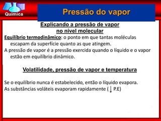 Pressão do vapor
                Explicando a pressão de vapor
                        no nível molecular
Equilíbrio termodinâmico: o ponto em que tantas moléculas
   escapam da superfície quanto as que atingem.
A pressão de vapor é a pressão exercida quando o líquido e o vapor
   estão em equilíbrio dinâmico.

        Volatilidade, pressão de vapor e temperatura

Se o equilíbrio nunca é estabelecido, então o líquido evapora.
As substâncias voláteis evaporam rapidamente ( P.E)
 