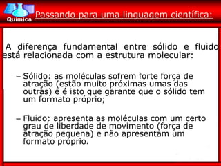 Passando para uma linguagem científica:


 A diferença fundamental entre sólido e fluido
está relacionada com a estrutura molecular:

  – Sólido: as moléculas sofrem forte força de
    atração (estão muito próximas umas das
    outras) e é isto que garante que o sólido tem
    um formato próprio;

  – Fluido: apresenta as moléculas com um certo
    grau de liberdade de movimento (força de
    atração pequena) e não apresentam um
    formato próprio.
 