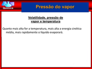 Pressão do vapor

                    Volatilidade, pressão de
                     vapor e temperatura

Quanto mais alta for a temperatura, mais alta a energia cinética
  média, mais rapidamente o líquido evaporará.
 