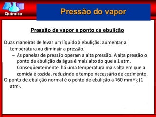 Pressão do vapor

            Pressão de vapor e ponto de ebulição

Duas maneiras de levar um líquido à ebulição: aumentar a
  temperatura ou diminuir a pressão.
   – As panelas de pressão operam a alta pressão. A alta pressão o
     ponto de ebulição da água é mais alto do que a 1 atm.
     Conseqüentemente, há uma temperatura mais alta em que a
     comida é cozida, reduzindo o tempo necessário de cozimento.
O ponto de ebulição normal é o ponto de ebulição a 760 mmHg (1
  atm).
 