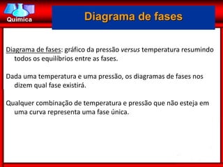 Diagrama de fases

Diagrama de fases: gráfico da pressão versus temperatura resumindo
   todos os equilíbrios entre as fases.

Dada uma temperatura e uma pressão, os diagramas de fases nos
  dizem qual fase existirá.

Qualquer combinação de temperatura e pressão que não esteja em
  uma curva representa uma fase única.
 