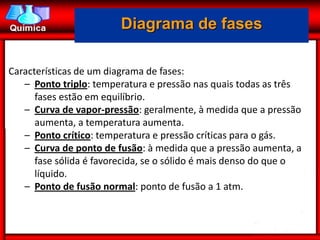 Diagrama de fases

Características de um diagrama de fases:
   – Ponto triplo: temperatura e pressão nas quais todas as três
      fases estão em equilíbrio.
   – Curva de vapor-pressão: geralmente, à medida que a pressão
      aumenta, a temperatura aumenta.
   – Ponto crítico: temperatura e pressão críticas para o gás.
   – Curva de ponto de fusão: à medida que a pressão aumenta, a
      fase sólida é favorecida, se o sólido é mais denso do que o
      líquido.
   – Ponto de fusão normal: ponto de fusão a 1 atm.
 