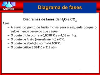 Diagrama de fases

             Diagramas de fases de H2O e CO2
Água:
   – A curva do ponto de fusão inclina para a esquerda porque o
      gelo é menos denso do que a água.
   – O ponto triplo ocorre a 0,0098C e a 4,58 mmHg.
   – O ponto de fusão (congelamento) é 0C.
   – O ponto de ebulição normal é 100C.
   – O ponto crítico é 374C e 218 atm.
 
