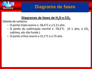 Diagrama de fases

               Diagramas de fases de H2O e CO2
Dióxido de carbono:
   – O ponto triplo ocorre a -56,4C e a 5,11 atm.
   – O ponto de sublimação normal é -78,5C. (A 1 atm, o CO2
      sublima, ele não funde.)
   – O ponto crítico ocorre a 31,1C e a 73 atm.
 