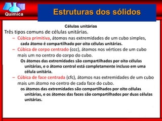 Estruturas dos sólidos
                              Células unitárias
Três tipos comuns de células unitárias.
   – Cúbica primitiva, átomos nas extremidades de um cubo simples,
       cada átomo é compartilhado por oito células unitárias.
   – Cúbica de corpo centrado (ccc), átomos nos vértices de um cubo
     mais um no centro do corpo do cubo.
       Os átomos das extremidades são compartilhados por oito células
         unitárias, e o átomo central está completamente incluso em uma
         célula unitária.
   – Cúbica de face centrada (cfc), átomos nas extremidades de um cubo
     mais um átomo no centro de cada face do cubo.
       os átomos das extremidades são compartilhados por oito células
         unitárias, e os átomos das faces são compartilhados por duas células
         unitárias.
 