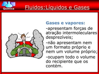 Fluidos:Líquidos e Gases

       Gases e vapores:
       -apresentam forças de
       atração intermoleculares
       desprezíveis;
       -não apresentam nem
       um formato próprio e
       nem um volume próprio;
       -ocupam todo o volume
       do recipiente que os
       contém.
 