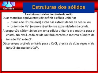 Estruturas dos sólidos
                A estrutura cristalina do cloreto de sódio
Duas maneiras equivalentes de definir a célula unitária:
   – os íons de Cl- (maiores) estão nas extremidades da célula, ou
   – os íons de Na+ (menores) estão nas extremidades da célula.
A proporção cátion-ânion em uma célula unitária é a mesma para o
  cristal. No NaCl, cada célula unitária contém o mesmo número de
  íons de Na+ e de Cl-.
Observe que a célula unitária para o CaCl2 precisa de duas vezes mais
  íons Cl- do que íons Ca2+.
 
