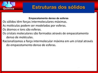 Estruturas dos sólidos

                   Empacotamento denso de esferas
Os sólidos têm forças intermoleculares máximas.
As moléculas podem ser modeladas por esferas.
Os átomos e íons são esferas.
Os cristais moleculares são formados através de empacotamento
   denso de moléculas.
Racionalizamos a força intermolecular máxima em um cristal através
   do empacotamento denso de esferas.
 