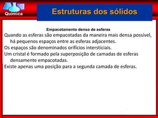 Estruturas dos sólidos

                  Empacotamento denso de esferas
Quando as esferas são empacotadas da maneira mais densa possível,
   há pequenos espaços entre as esferas adjacentes.
Os espaços são denominados orifícios intersticiais.
Um cristal é formado pela superposição de camadas de esferas
   densamente empacotadas.
Existe apenas uma posição para a segunda camada de esferas.
 
