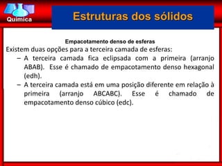 Estruturas dos sólidos

                  Empacotamento denso de esferas
Existem duas opções para a terceira camada de esferas:
    – A terceira camada fica eclipsada com a primeira (arranjo
      ABAB). Esse é chamado de empacotamento denso hexagonal
      (edh).
    – A terceira camada está em uma posição diferente em relação à
      primeira (arranjo ABCABC). Esse é chamado de
      empacotamento denso cúbico (edc).
 