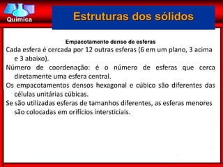 Estruturas dos sólidos

                   Empacotamento denso de esferas
Cada esfera é cercada por 12 outras esferas (6 em um plano, 3 acima
   e 3 abaixo).
Número de coordenação: é o número de esferas que cerca
   diretamente uma esfera central.
Os empacotamentos densos hexagonal e cúbico são diferentes das
   células unitárias cúbicas.
Se são utilizadas esferas de tamanhos diferentes, as esferas menores
   são colocadas em orifícios intersticiais.
 