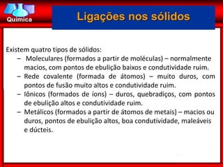 Ligações nos sólidos

Existem quatro tipos de sólidos:
    – Moleculares (formados a partir de moléculas) – normalmente
      macios, com pontos de ebulição baixos e condutividade ruim.
    – Rede covalente (formada de átomos) – muito duros, com
      pontos de fusão muito altos e condutividade ruim.
    – Iônicos (formados de íons) – duros, quebradiços, com pontos
      de ebulição altos e condutividade ruim.
    – Metálicos (formados a partir de átomos de metais) – macios ou
      duros, pontos de ebulição altos, boa condutividade, maleáveis
      e dúcteis.
 
