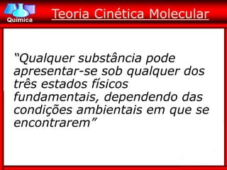 Teoria Cinética Molecular


“Qualquer substância pode
apresentar-se sob qualquer dos
três estados físicos
fundamentais, dependendo das
condições ambientais em que se
encontrarem”
 