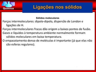 Ligações nos sólidos

                        Sólidos moleculares
Forças intermoleculares: dipolo-dipolo, dispersão de London e
  ligações de H.
Forças intermoleculares fracas dão origem a baixos pontos de fusão.
Gases e líquidos à temperatura ambiente normalmente formam
  sólidos moleculares em baixa temperatura.
O empacotamento denso de moléculas é importante (já que elas não
  são esferas regulares).
 
