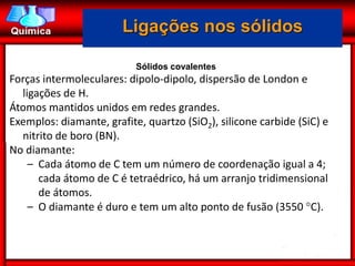 Ligações nos sólidos

                           Sólidos covalentes
Forças intermoleculares: dipolo-dipolo, dispersão de London e
  ligações de H.
Átomos mantidos unidos em redes grandes.
Exemplos: diamante, grafite, quartzo (SiO2), silicone carbide (SiC) e
  nitrito de boro (BN).
No diamante:
    – Cada átomo de C tem um número de coordenação igual a 4;
      cada átomo de C é tetraédrico, há um arranjo tridimensional
      de átomos.
    – O diamante é duro e tem um alto ponto de fusão (3550 C).
 