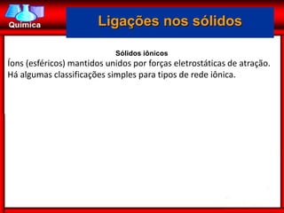 Ligações nos sólidos

                            Sólidos iônicos
Íons (esféricos) mantidos unidos por forças eletrostáticas de atração.
Há algumas classificações simples para tipos de rede iônica.
 