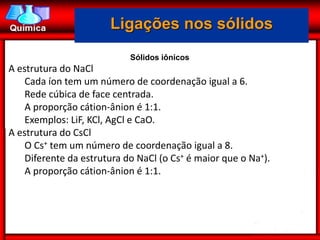 Ligações nos sólidos
                            Sólidos iônicos
A estrutura do NaCl
    Cada íon tem um número de coordenação igual a 6.
    Rede cúbica de face centrada.
    A proporção cátion-ânion é 1:1.
    Exemplos: LiF, KCl, AgCl e CaO.
A estrutura do CsCl
    O Cs+ tem um número de coordenação igual a 8.
    Diferente da estrutura do NaCl (o Cs+ é maior que o Na+).
    A proporção cátion-ânion é 1:1.
 