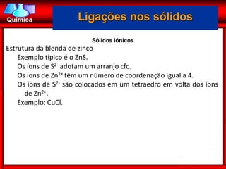Ligações nos sólidos
                          Sólidos iônicos
Estrutura da blenda de zinco
    Exemplo típico é o ZnS.
    Os íons de S2- adotam um arranjo cfc.
    Os íons de Zn2+ têm um número de coordenação igual a 4.
    Os íons de S2- são colocados em um tetraedro em volta dos íons
      de Zn2+.
    Exemplo: CuCl.
 